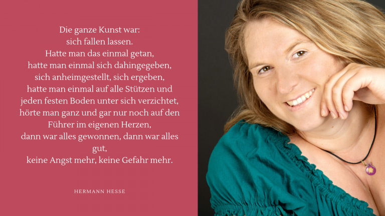 Zitat-Hermann-Hesse-Yogaxl Zitat: Die ganze Kunst war: sich fallen lassen. Hatte man das einmal getan, hatte man einmal sich dahingegeben, sich anheimgestellt, sich ergeben, hatte man einmal auf alle Stützen und jeden festen Boden unter sich verzichtet, hörte man ganz und gar nur noch auf den Führer im eigenen Herzen, dann war alles gewonnen, dann war alles gut, keine Angst mehr, keine Gefahr mehr.