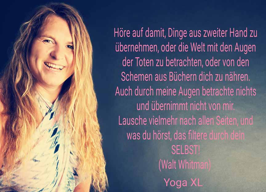 Zitat-Walt-Whitman-Yogaxl Zitat: Höre auf damit, Dinge aus zweiter oder dritter Hand zu übernehmen, oder die Welt mit den Augen der Toten zu betrachten, oder von den Schemen aus Büchern dich zu nähren. Auch durch meine Augen betrachte nichts und übernimm nichts von mir. Lausche vielmehr nach allen Seiten, und was du hörst, das filtere durch dein SELBST!